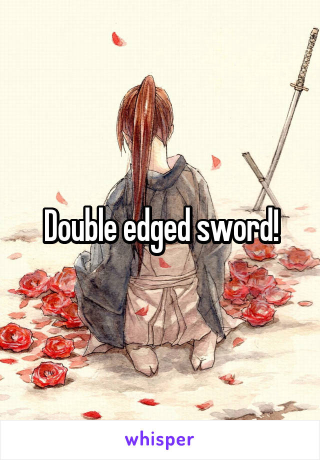 Double edged sword!