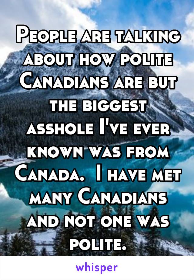 People are talking about how polite Canadians are but the biggest asshole I've ever known was from Canada.  I have met many Canadians and not one was polite.