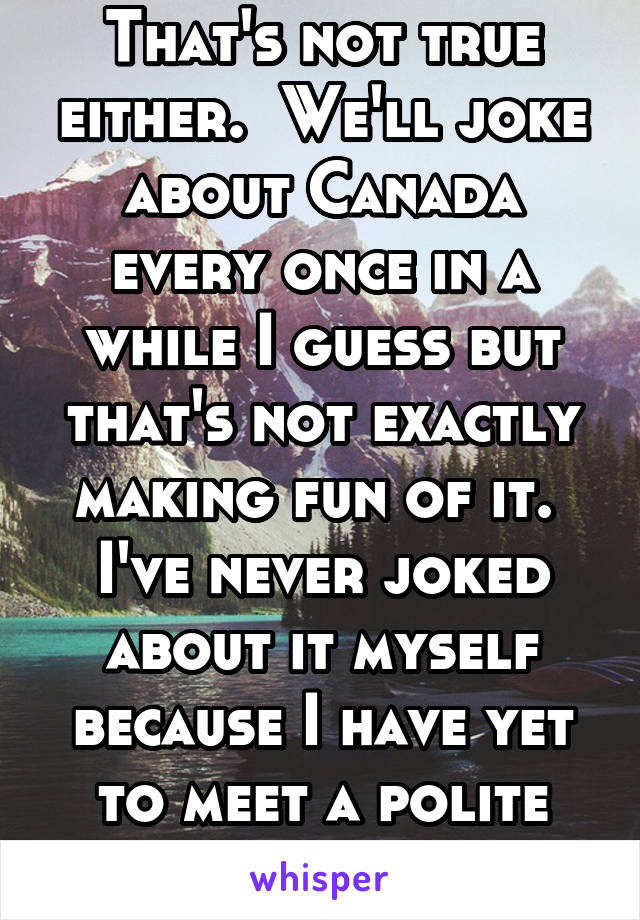 That's not true either.  We'll joke about Canada every once in a while I guess but that's not exactly making fun of it.  I've never joked about it myself because I have yet to meet a polite Canadian.