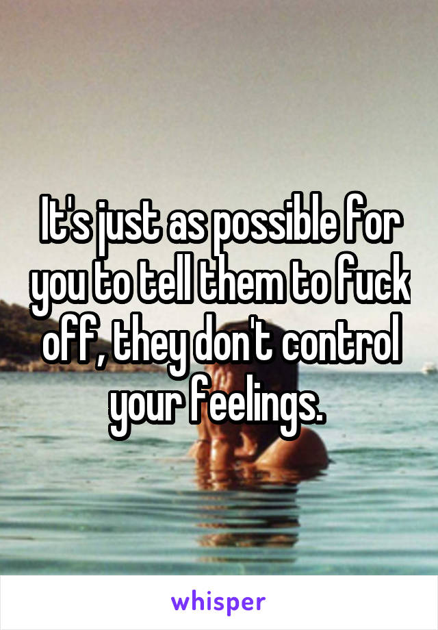 It's just as possible for you to tell them to fuck off, they don't control your feelings. 