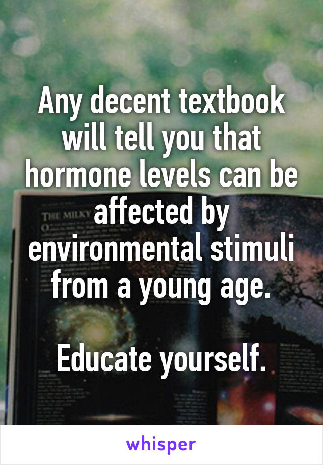 Any decent textbook will tell you that hormone levels can be affected by environmental stimuli from a young age.

Educate yourself.