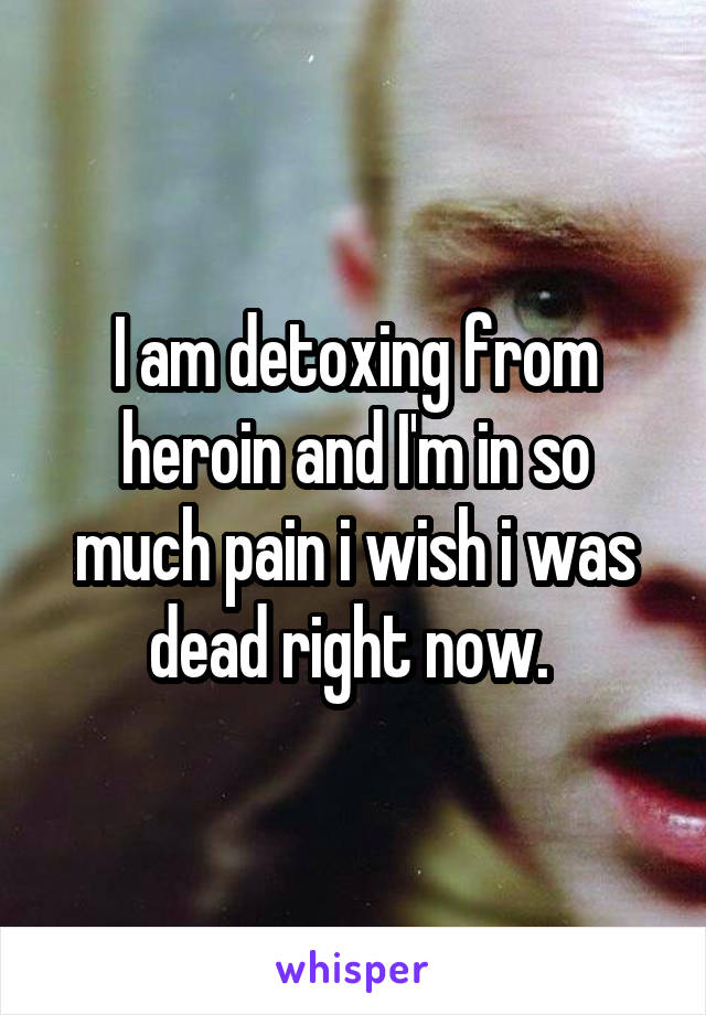 I am detoxing from heroin and I'm in so much pain i wish i was dead right now. 