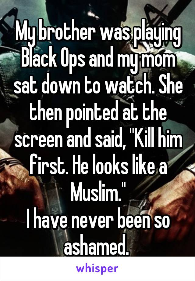 My brother was playing Black Ops and my mom sat down to watch. She then pointed at the screen and said, "Kill him first. He looks like a Muslim."
I have never been so ashamed. 