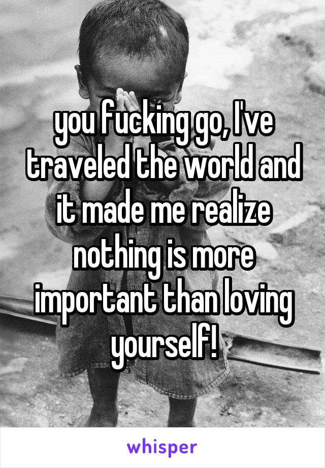 you fucking go, I've traveled the world and it made me realize nothing is more important than loving yourself!