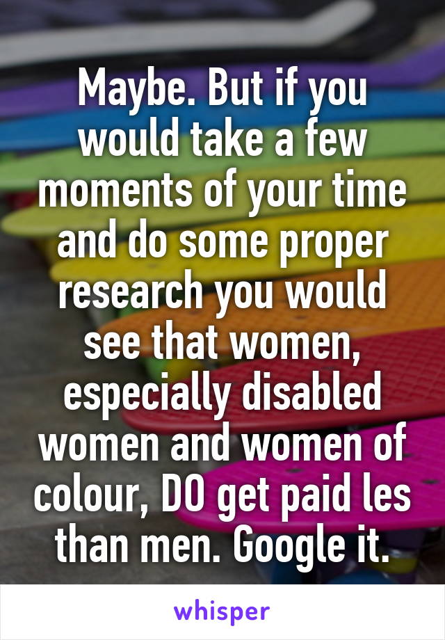 Maybe. But if you would take a few moments of your time and do some proper research you would see that women, especially disabled women and women of colour, DO get paid les than men. Google it.