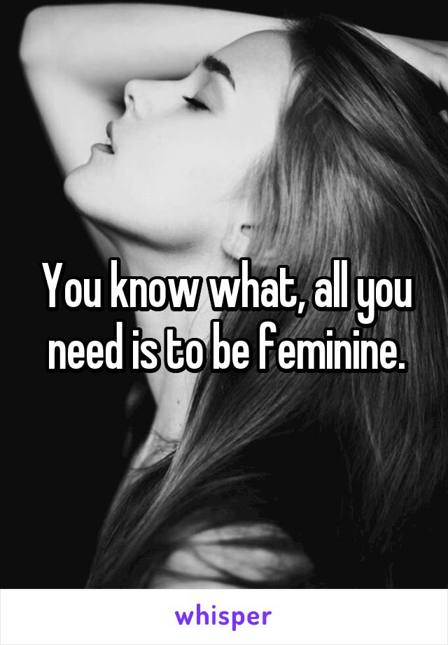 You know what, all you need is to be feminine.