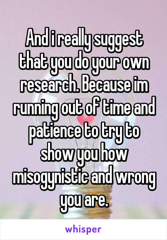 And i really suggest that you do your own research. Because im running out of time and patience to try to show you how misogynistic and wrong you are.