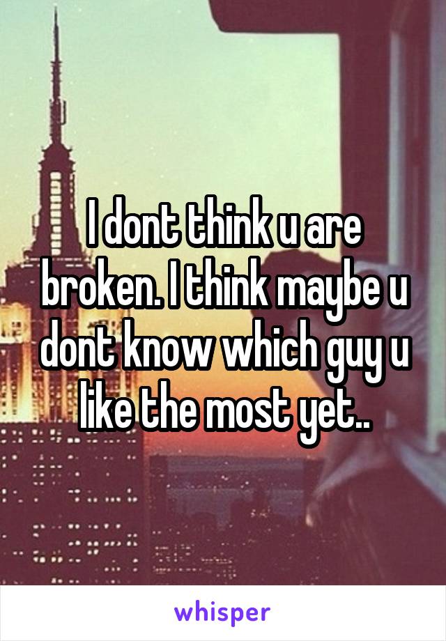 I dont think u are broken. I think maybe u dont know which guy u like the most yet..