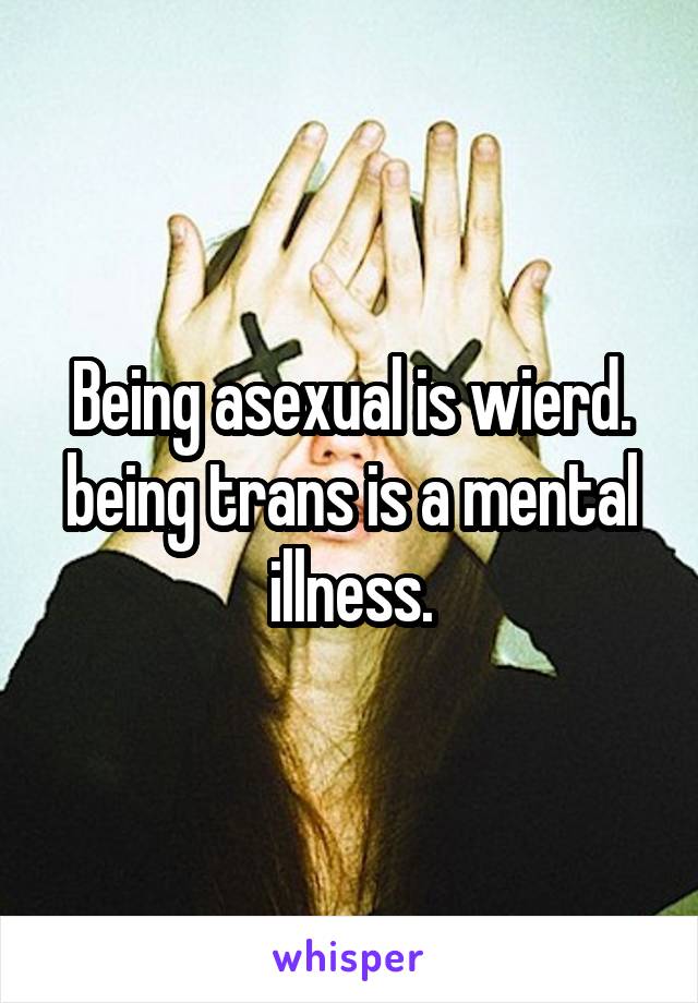 Being asexual is wierd. being trans is a mental illness.