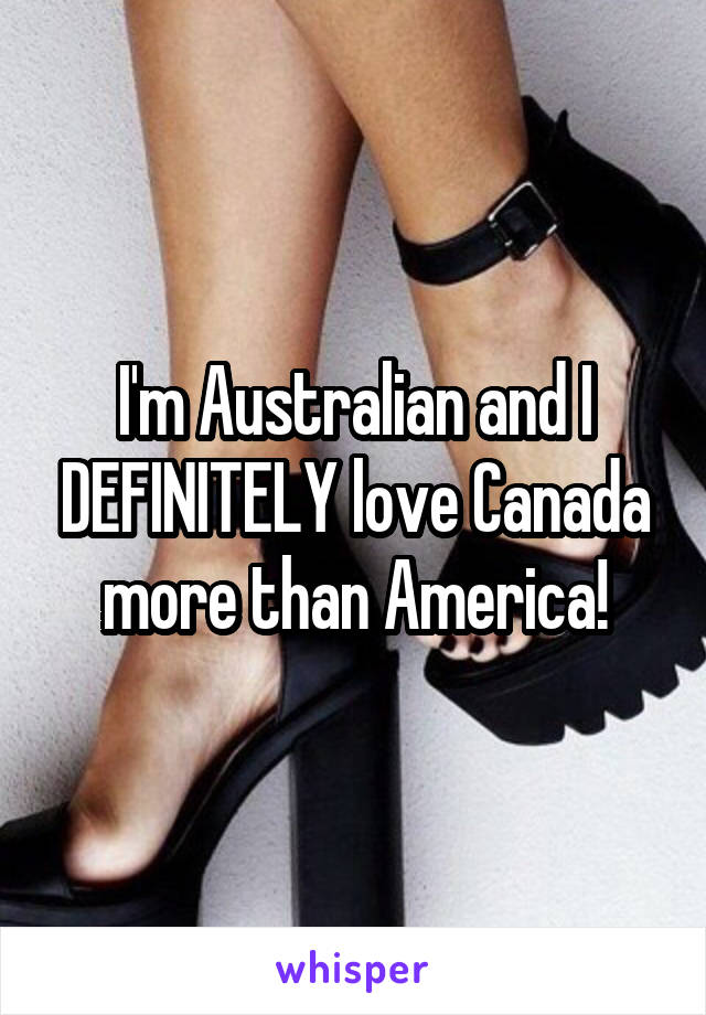 I'm Australian and I DEFINITELY love Canada more than America!