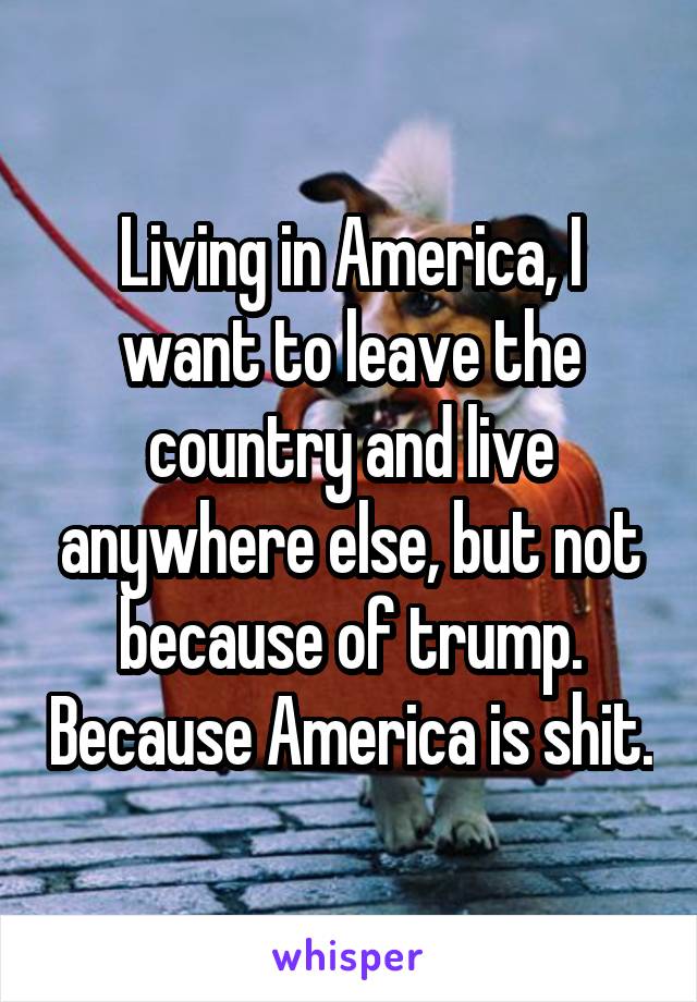 Living in America, I want to leave the country and live anywhere else, but not because of trump. Because America is shit.