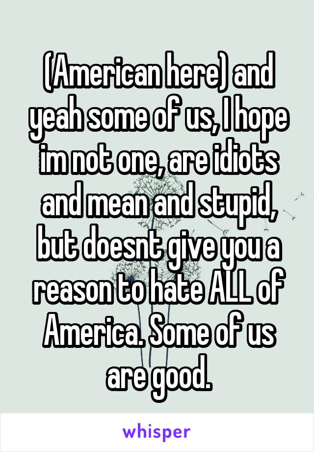 (American here) and yeah some of us, I hope im not one, are idiots and mean and stupid, but doesnt give you a reason to hate ALL of America. Some of us are good.