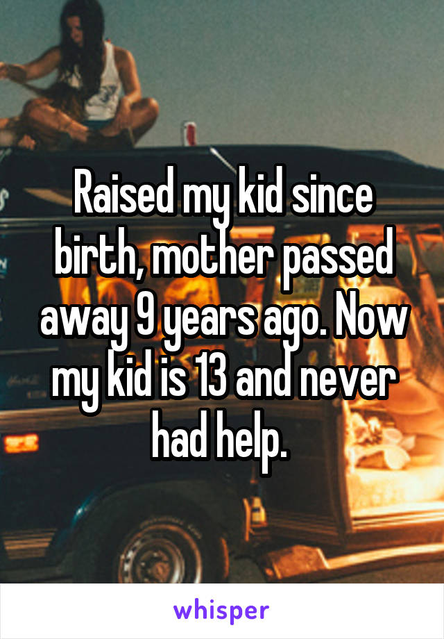 Raised my kid since birth, mother passed away 9 years ago. Now my kid is 13 and never had help. 