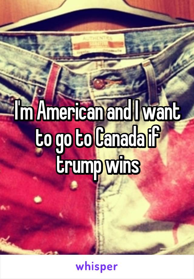 I'm American and I want to go to Canada if trump wins