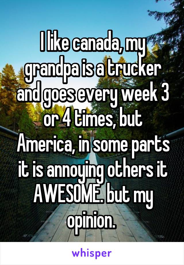 I like canada, my grandpa is a trucker and goes every week 3 or 4 times, but America, in some parts it is annoying others it AWESOME. but my opinion. 