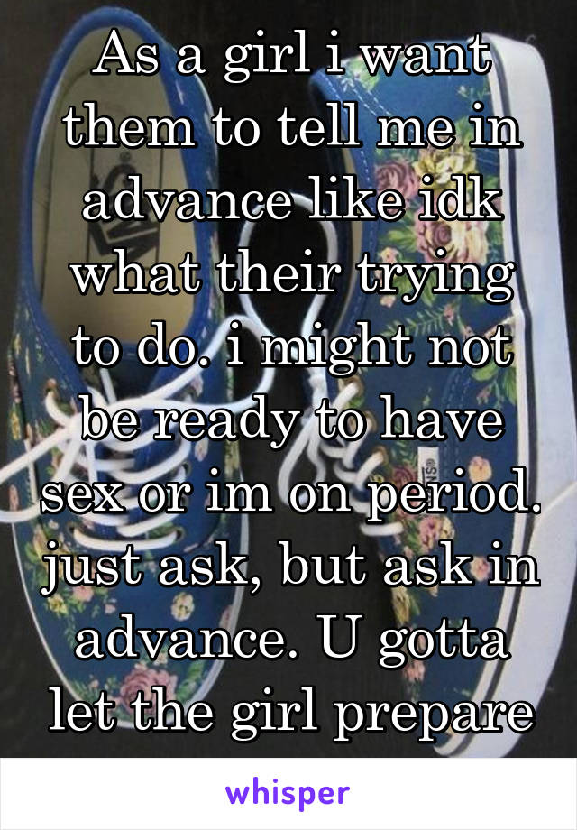 As a girl i want them to tell me in advance like idk what their trying to do. i might not be ready to have sex or im on period. just ask, but ask in advance. U gotta let the girl prepare herself too 