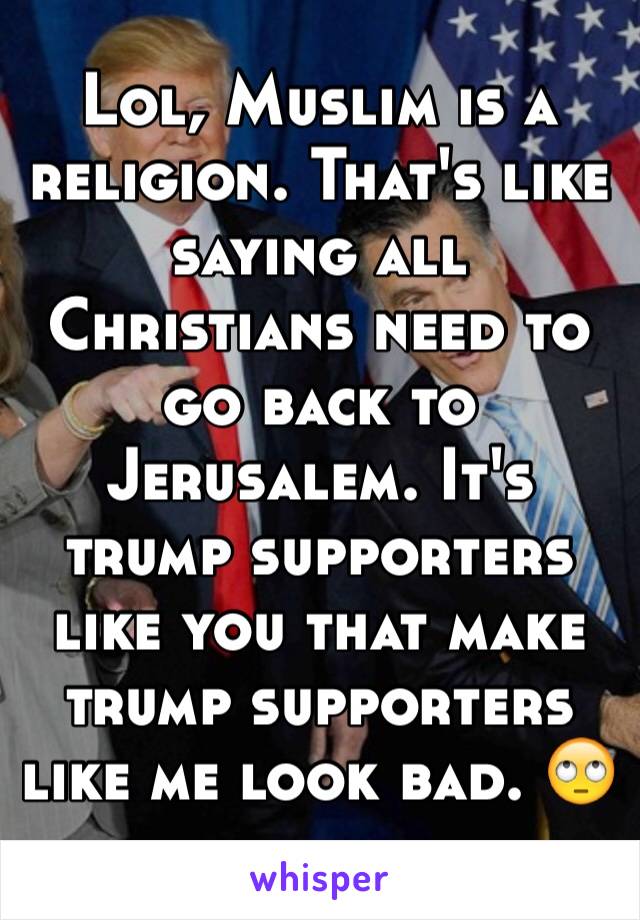 Lol, Muslim is a religion. That's like saying all Christians need to go back to Jerusalem. It's trump supporters like you that make trump supporters like me look bad. 🙄