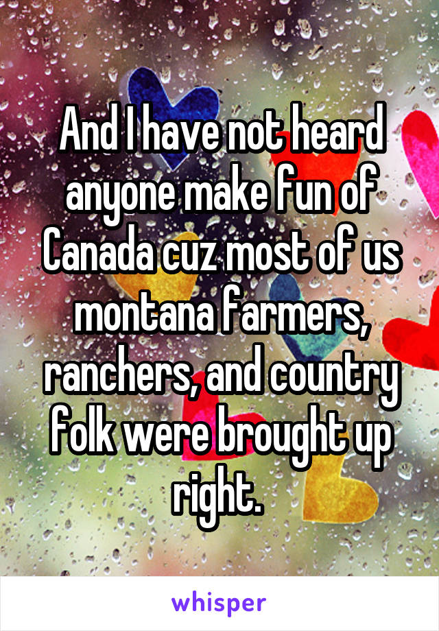 And I have not heard anyone make fun of Canada cuz most of us montana farmers, ranchers, and country folk were brought up right. 