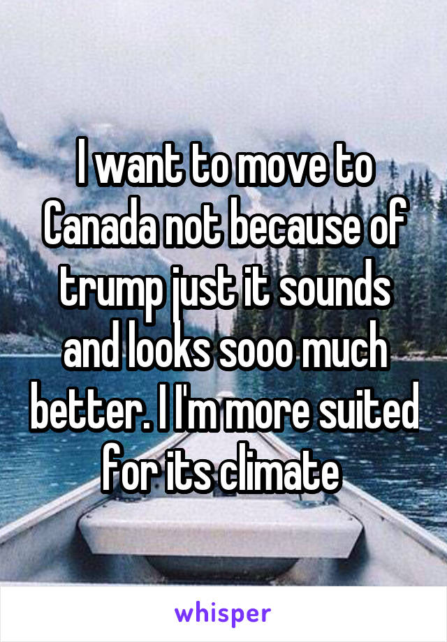 I want to move to Canada not because of trump just it sounds and looks sooo much better. I I'm more suited for its climate 