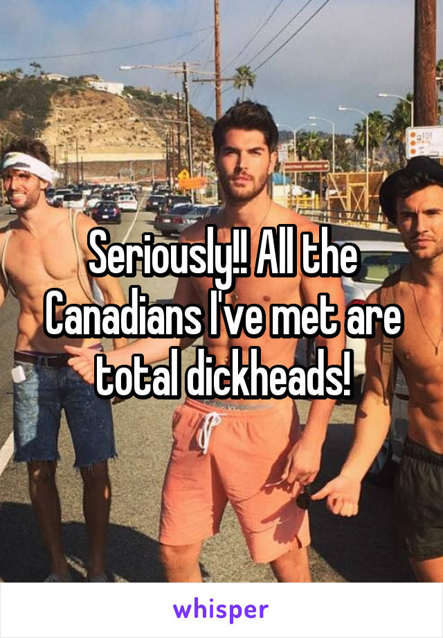 Seriously!! All the Canadians I've met are total dickheads!