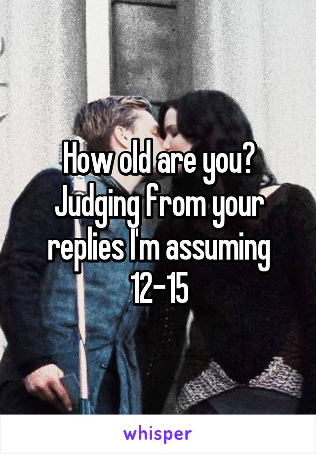 How old are you? Judging from your replies I'm assuming 12-15