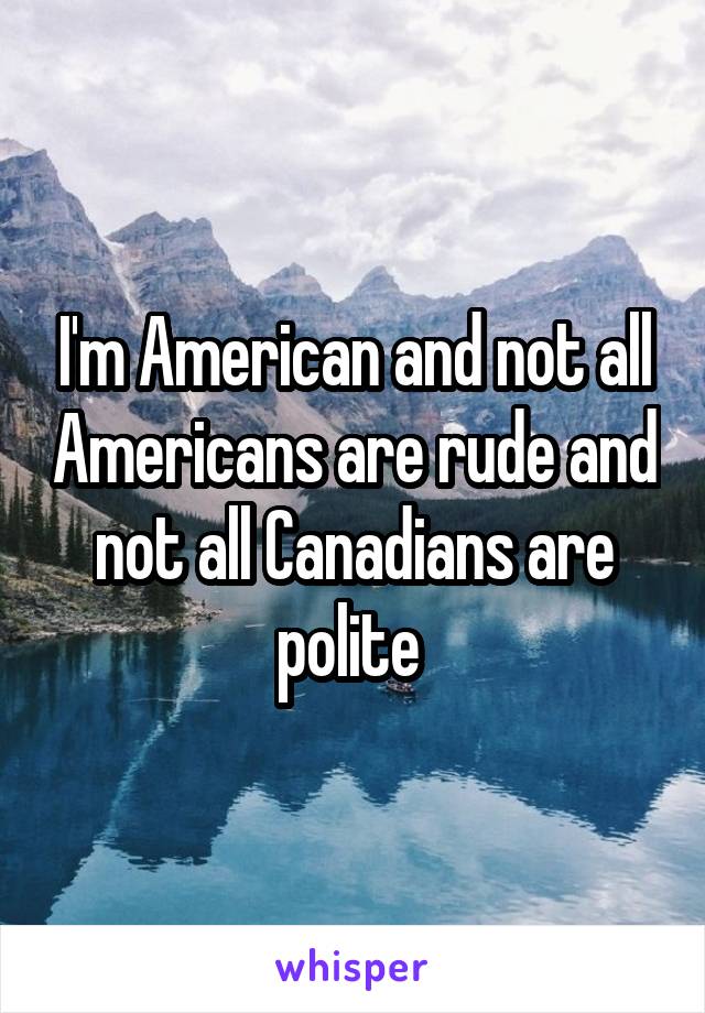 I'm American and not all Americans are rude and not all Canadians are polite 