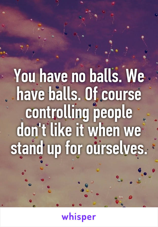 You have no balls. We have balls. Of course controlling people don't like it when we stand up for ourselves.