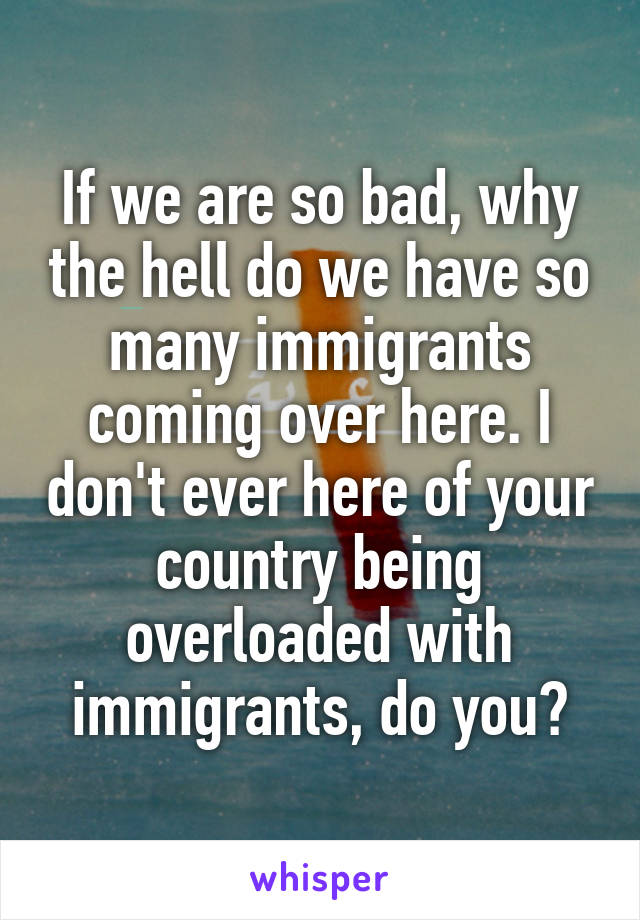 If we are so bad, why the hell do we have so many immigrants coming over here. I don't ever here of your country being overloaded with immigrants, do you?