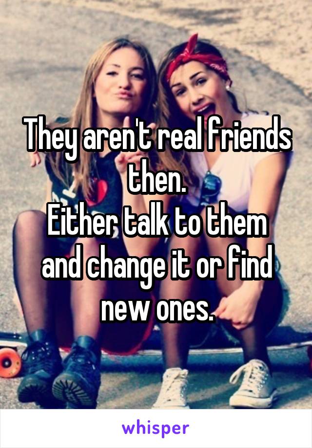 They aren't real friends then.
Either talk to them and change it or find new ones.