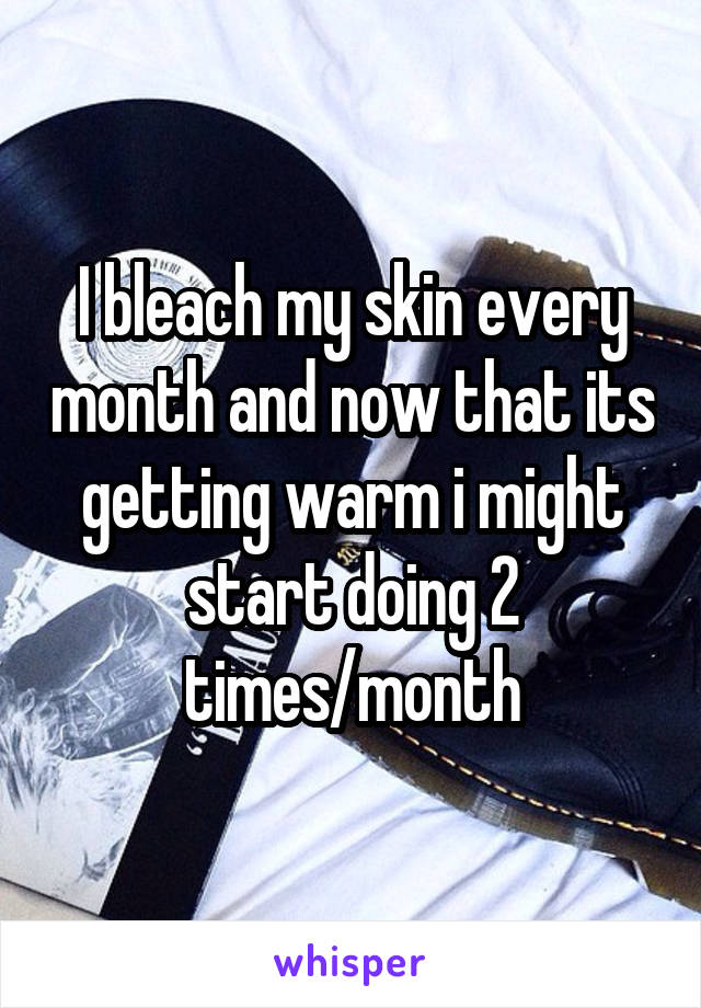 I bleach my skin every month and now that its getting warm i might start doing 2 times/month