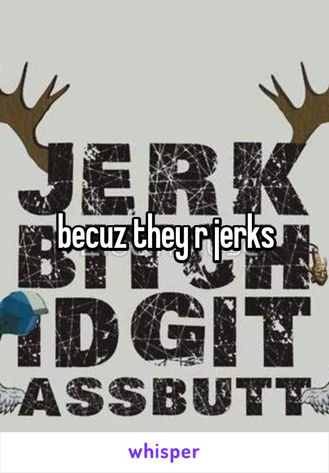 becuz they r jerks