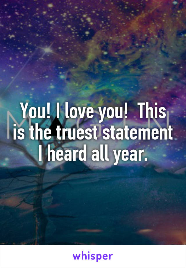 You! I love you!  This is the truest statement I heard all year.