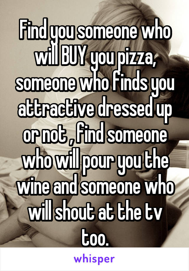 Find you someone who will BUY you pizza, someone who finds you attractive dressed up or not , find someone who will pour you the wine and someone who will shout at the tv too.