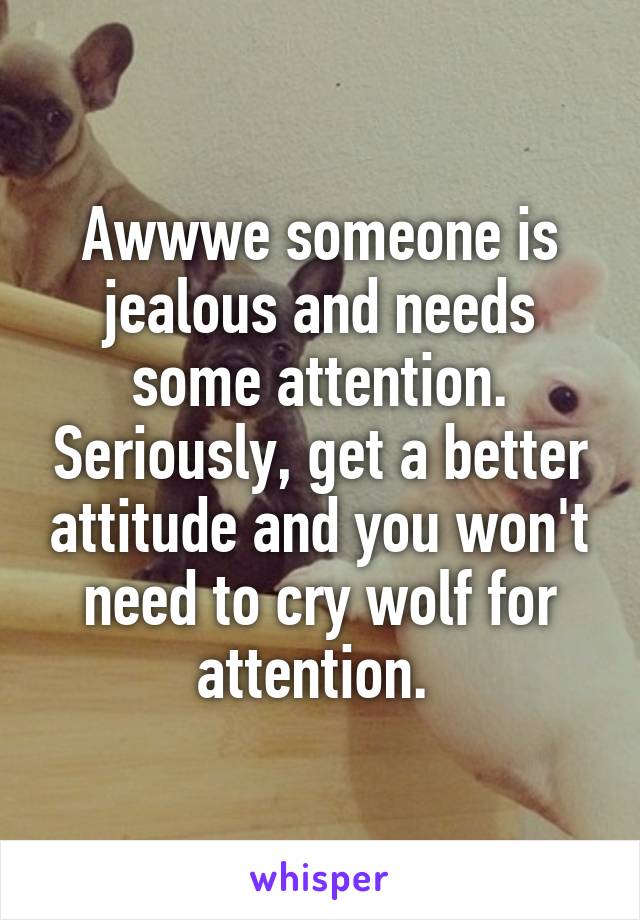 Awwwe someone is jealous and needs some attention. Seriously, get a better attitude and you won't need to cry wolf for attention. 