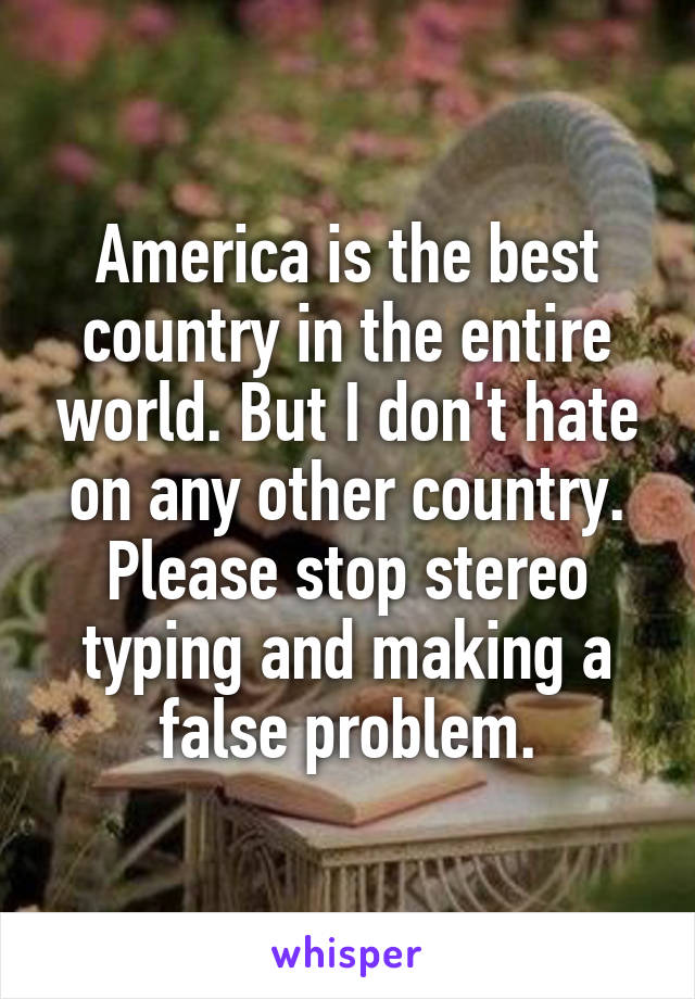 America is the best country in the entire world. But I don't hate on any other country. Please stop stereo typing and making a false problem.