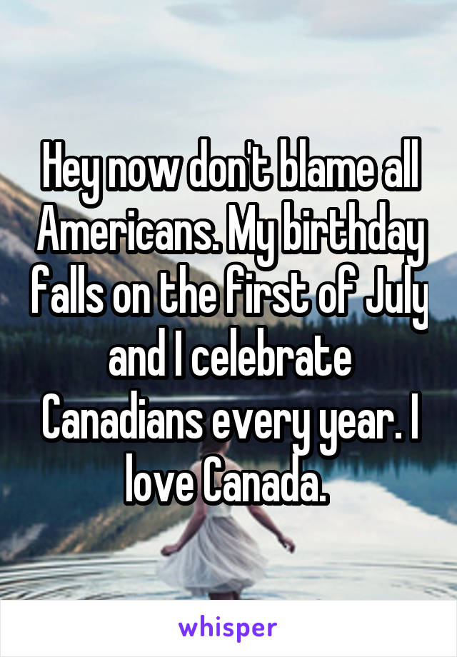 Hey now don't blame all Americans. My birthday falls on the first of July and I celebrate Canadians every year. I love Canada. 