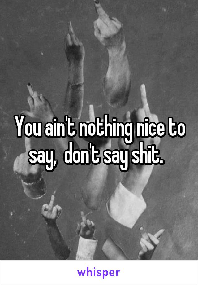 You ain't nothing nice to say,  don't say shit.  