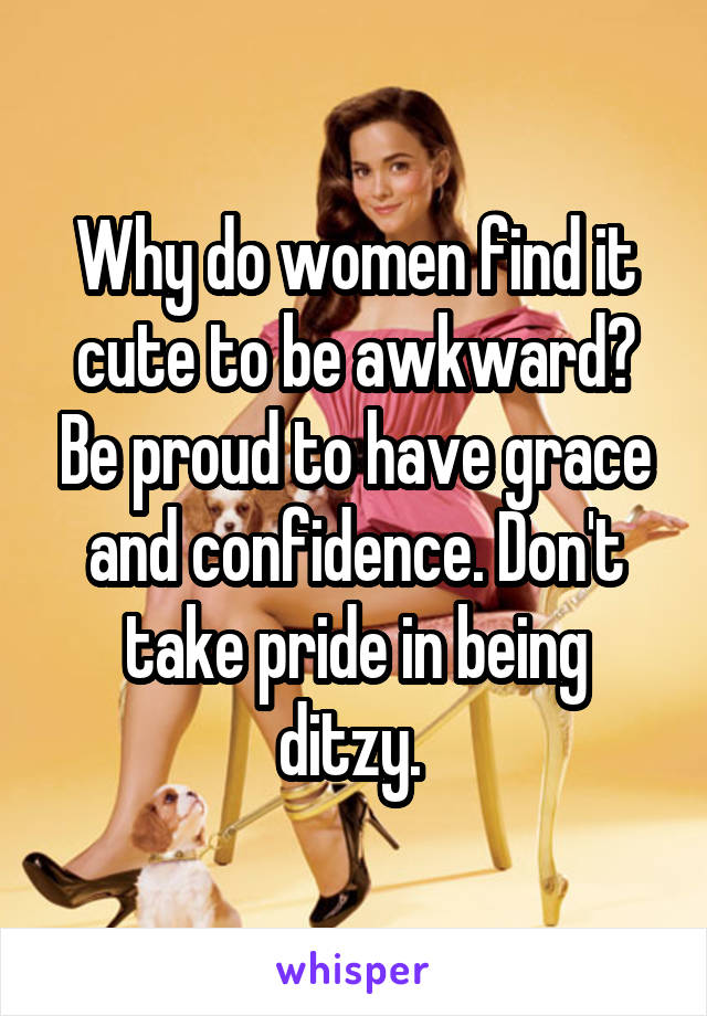 Why do women find it cute to be awkward? Be proud to have grace and confidence. Don't take pride in being ditzy. 