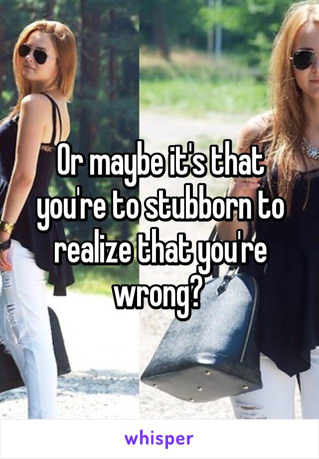 Or maybe it's that you're to stubborn to realize that you're wrong? 