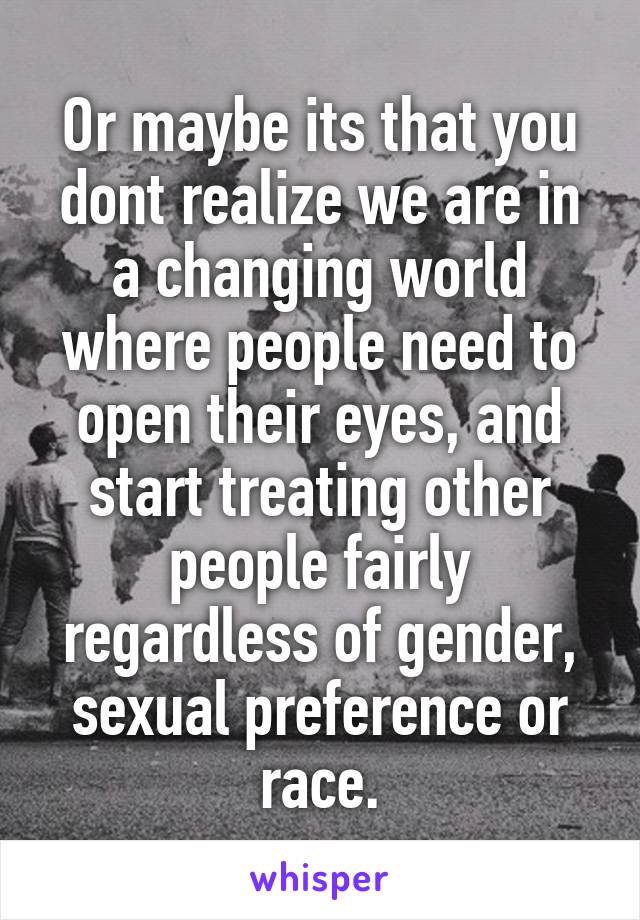 Or maybe its that you dont realize we are in a changing world where people need to open their eyes, and start treating other people fairly regardless of gender, sexual preference or race.