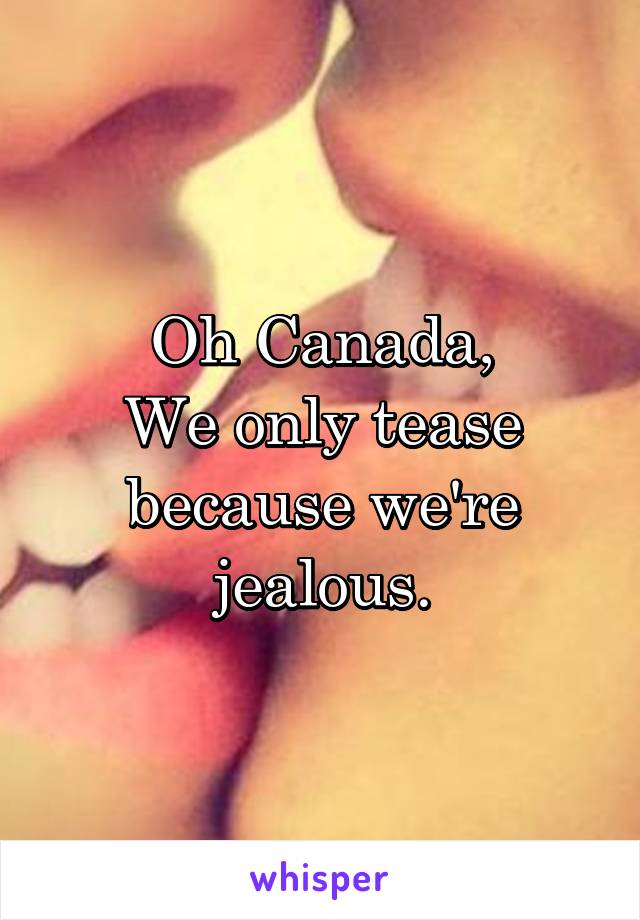 Oh Canada,
We only tease because we're jealous.