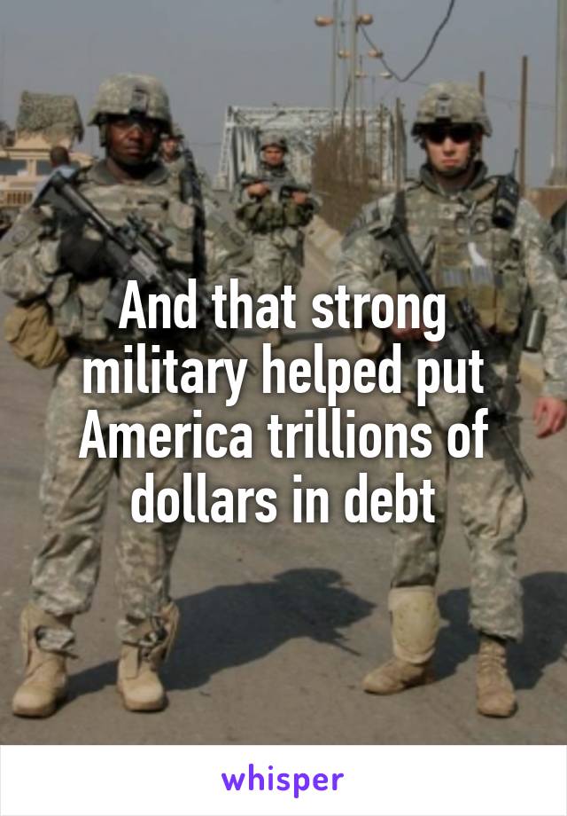 And that strong military helped put America trillions of dollars in debt