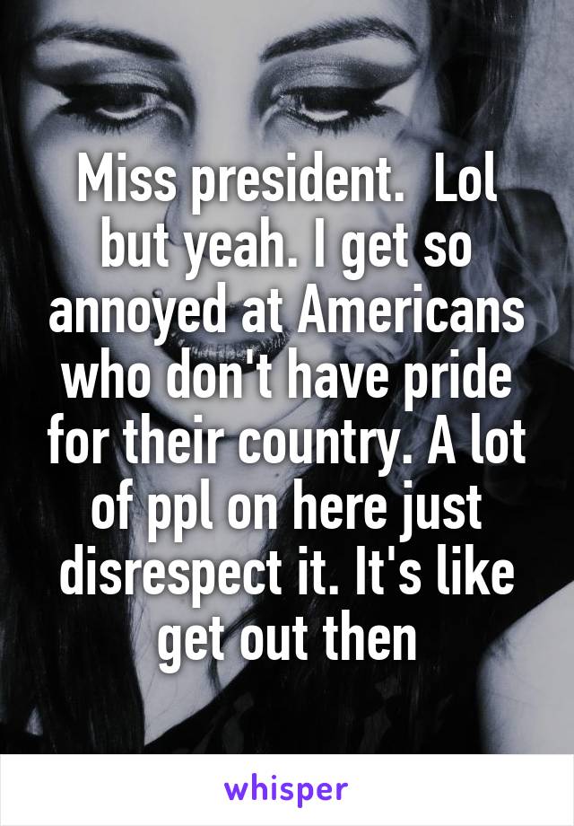 Miss president.  Lol but yeah. I get so annoyed at Americans who don't have pride for their country. A lot of ppl on here just disrespect it. It's like get out then