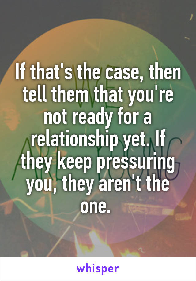 If that's the case, then tell them that you're not ready for a relationship yet. If they keep pressuring you, they aren't the one. 