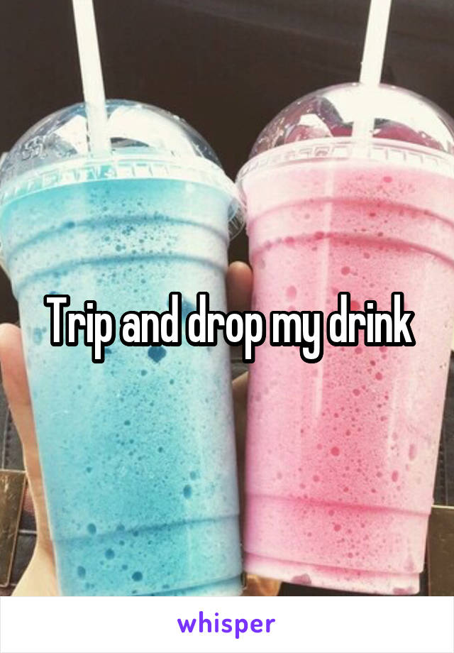 Trip and drop my drink