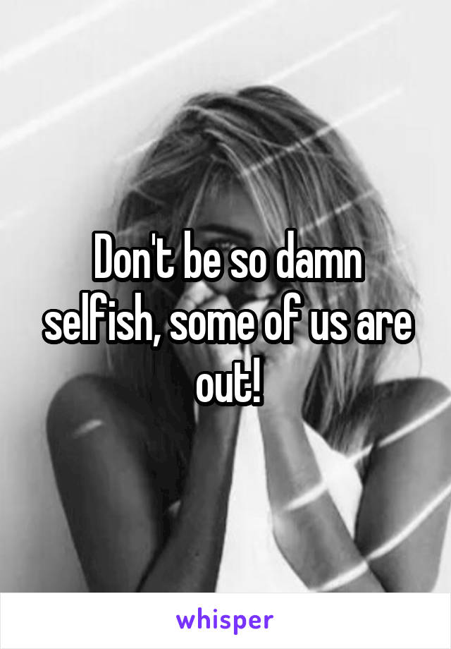 Don't be so damn selfish, some of us are out!