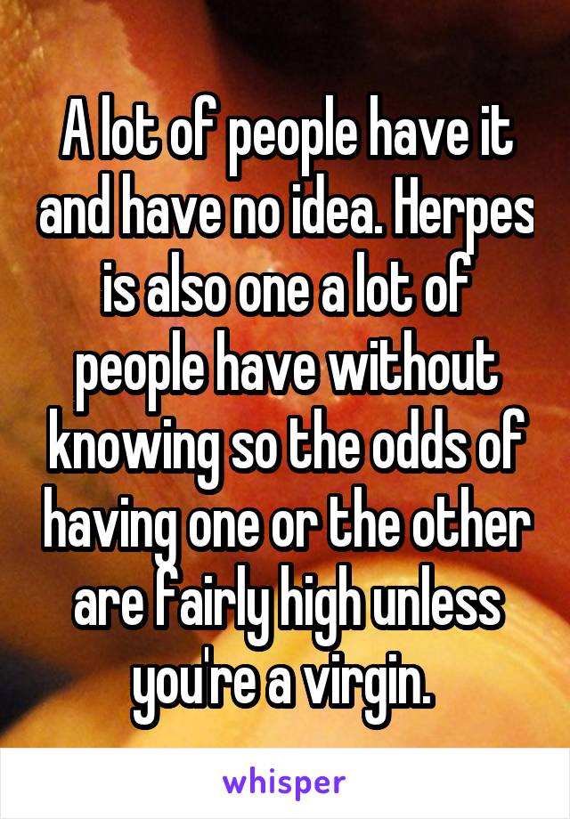 A lot of people have it and have no idea. Herpes is also one a lot of people have without knowing so the odds of having one or the other are fairly high unless you're a virgin. 