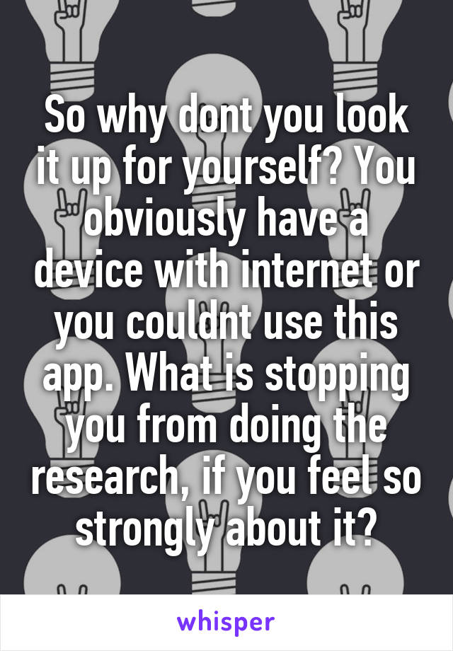 So why dont you look it up for yourself? You obviously have a device with internet or you couldnt use this app. What is stopping you from doing the research, if you feel so strongly about it?