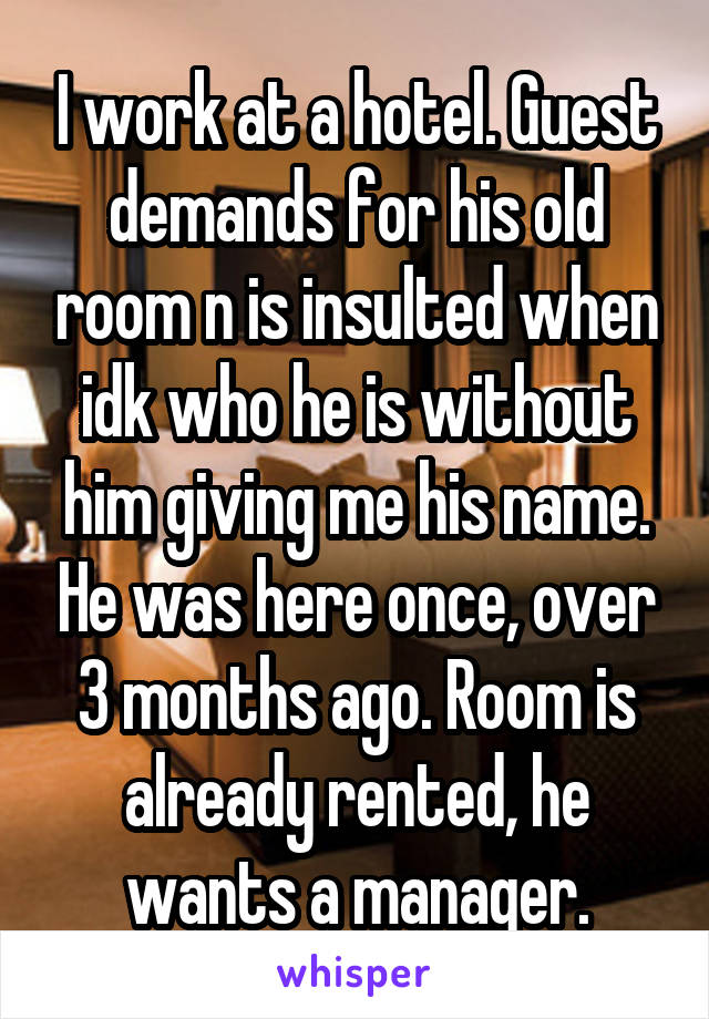 I work at a hotel. Guest demands for his old room n is insulted when idk who he is without him giving me his name. He was here once, over 3 months ago. Room is already rented, he wants a manager.