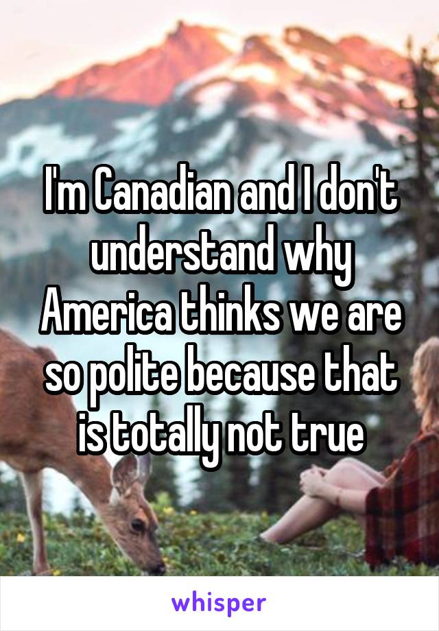 I'm Canadian and I don't understand why America thinks we are so polite because that is totally not true